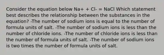 Consider the equation below Na+ + Cl- = NaCl Which statement best describes the relationship between the substances in the equation? -The number of sodium ions is equal to the number of formula units of salt. -The number of sodium ions is less than the number of chloride ions. -The number of chloride ions is less than the number of formula units of salt. -The number of sodium ions is two times the number of formula units of salt.