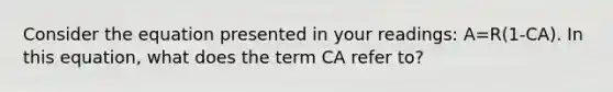 Consider the equation presented in your readings: A=R(1-CA). In this equation, what does the term CA refer to?