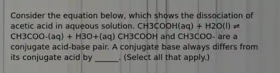 Consider the equation below, which shows the dissociation of acetic acid in aqueous solution. CH3COOH(aq) + H2O(l) ⇌ CH3COO-(aq) + H3O+(aq) CH3COOH and CH3COO- are a conjugate acid-base pair. A conjugate base always differs from its conjugate acid by ______. (Select all that apply.)