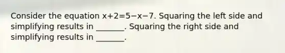 Consider the equation x+2=5−x−7. Squaring the left side and simplifying results in​ _______. Squaring the right side and simplifying results in​ _______.