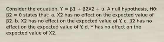 Consider the equation, Y = β1 + β2X2 + u. A null hypothesis, H0: β2 = 0 states that: a. X2 has no effect on the expected value of β2. b. X2 has no effect on the expected value of Y. c. β2 has no effect on the expected value of Y. d. Y has no effect on the expected value of X2.