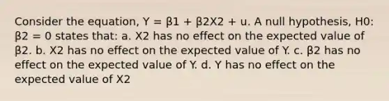 Consider the equation, Y = β1 + β2X2 + u. A null hypothesis, H0: β2 = 0 states that: a. X2 has no effect on the expected value of β2. b. X2 has no effect on the expected value of Y. c. β2 has no effect on the expected value of Y. d. Y has no effect on the expected value of X2