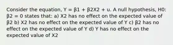 Consider the equation, Y = β1 + β2X2 + u. A null hypothesis, H0: β2 = 0 states that: a) X2 has no effect on the expected value of β2 b) X2 has no effect on the expected value of Y c) β2 has no effect on the expected value of Y d) Y has no effect on the expected value of X2