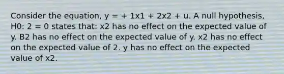 Consider the equation, y = + 1x1 + 2x2 + u. A null hypothesis, H0: 2 = 0 states that: x2 has no effect on the expected value of y. B2 has no effect on the expected value of y. x2 has no effect on the expected value of 2. y has no effect on the expected value of x2.