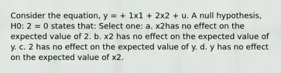 Consider the equation, y = + 1x1 + 2x2 + u. A null hypothesis, H0: 2 = 0 states that: Select one: a. x2has no effect on the expected value of 2. b. x2 has no effect on the expected value of y. c. 2 has no effect on the expected value of y. d. y has no effect on the expected value of x2.