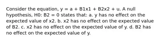 Consider the equation, y = a + B1x1 + B2x2 + u. A null hypothesis, H0: B2 = 0 states that: a. y has no effect on the expected value of x2. b. x2 has no effect on the expected value of B2. c. x2 has no effect on the expected value of y. d. B2 has no effect on the expected value of y.