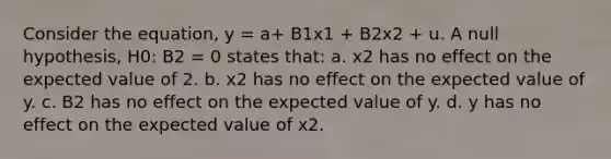 Consider the equation, y = a+ B1x1 + B2x2 + u. A null hypothesis, H0: B2 = 0 states that: a. x2 has no effect on the expected value of 2. b. x2 has no effect on the expected value of y. c. B2 has no effect on the expected value of y. d. y has no effect on the expected value of x2.