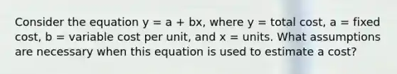 Consider the equation y = a + bx, where y = total cost, a = fixed cost, b = variable cost per unit, and x = units. What assumptions are necessary when this equation is used to estimate a cost?