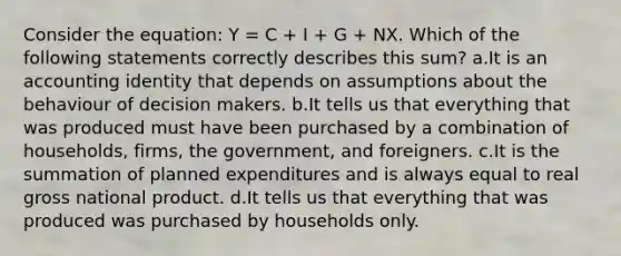 Consider the equation: Y = C + I + G + NX. Which of the following statements correctly describes this sum? a.It is an accounting identity that depends on assumptions about the behaviour of decision makers. b.It tells us that everything that was produced must have been purchased by a combination of households, firms, the government, and foreigners. c.It is the summation of planned expenditures and is always equal to real gross national product. d.It tells us that everything that was produced was purchased by households only.