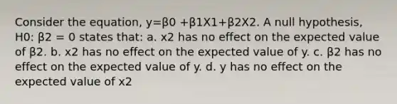 Consider the equation, y=β0 +β1X1+β2X2. A null hypothesis, H0: β2 = 0 states that: a. x2 has no effect on the expected value of β2. b. x2 has no effect on the expected value of y. c. β2 has no effect on the expected value of y. d. y has no effect on the expected value of x2