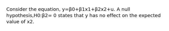 Consider the equation, y=β0+β1x1+β2x2+u. A null hypothesis,H0:β2= 0 states that y has no effect on the expected value of x2.