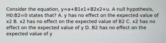 Consider the equation, y=a+B1x1+B2x2+u. A null hypothesis, H0:B2=0 states that? A. y has no effect on the expected value of x2 B. x2 has no effect on the expected value of B2 C. x2 has no effect on the expected value of y D. B2 has no effect on the expected value of y