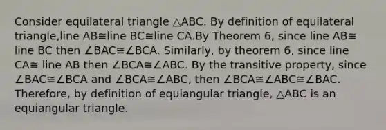 Consider equilateral triangle △ABC. By definition of equilateral triangle,line AB≅line BC≅line CA.By Theorem 6, since line AB≅ line BC then ∠BAC≅∠BCA. Similarly, by theorem 6, since line CA≅ line AB then ∠BCA≅∠ABC. By the transitive property, since ∠BAC≅∠BCA and ∠BCA≅∠ABC, then ∠BCA≅∠ABC≅∠BAC. Therefore, by definition of equiangular triangle, △ABC is an equiangular triangle.