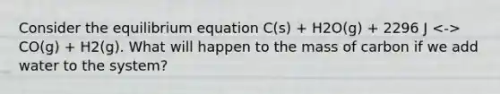 Consider the equilibrium equation C(s) + H2O(g) + 2296 J CO(g) + H2(g). What will happen to the mass of carbon if we add water to the system?