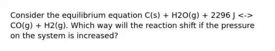 Consider the equilibrium equation C(s) + H2O(g) + 2296 J CO(g) + H2(g). Which way will the reaction shift if the pressure on the system is increased?