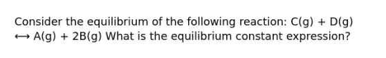 Consider the equilibrium of the following reaction: C(g) + D(g) ⟷ A(g) + 2B(g) What is the equilibrium constant expression?