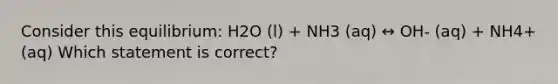 Consider this equilibrium: H2O (l) + NH3 (aq) ↔ OH- (aq) + NH4+ (aq) Which statement is correct?