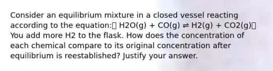 Consider an equilibrium mixture in a closed vessel reacting according to the equation: H2O(g) + CO(g) ⇌ H2(g) + CO2(g) You add more H2 to the flask. How does the concentration of each chemical compare to its original concentration after equilibrium is reestablished? Justify your answer.