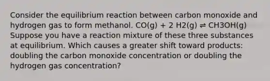 Consider the equilibrium reaction between carbon monoxide and hydrogen gas to form methanol. CO(g) + 2 H2(g) ⇌ CH3OH(g) Suppose you have a reaction mixture of these three substances at equilibrium. Which causes a greater shift toward products: doubling the carbon monoxide concentration or doubling the hydrogen gas concentration?