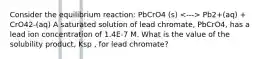 Consider the equilibrium reaction: PbCrO4 (s) Pb2+(aq) + CrO42-(aq) A saturated solution of lead chromate, PbCrO4, has a lead ion concentration of 1.4E-7 M. What is the value of the solubility product, Ksp , for lead chromate?