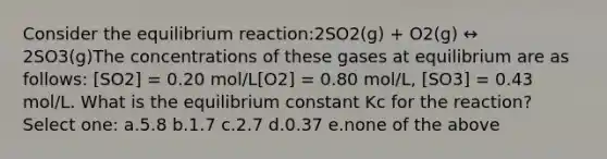 Consider the equilibrium reaction:2SO2(g) + O2(g) ↔ 2SO3(g)The concentrations of these gases at equilibrium are as follows: [SO2] = 0.20 mol/L[O2] = 0.80 mol/L, [SO3] = 0.43 mol/L. What is the equilibrium constant Kc for the reaction? Select one: a.5.8 b.1.7 c.2.7 d.0.37 e.none of the above