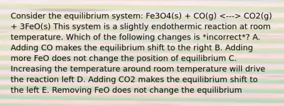 Consider the equilibrium system: Fe3O4(s) + CO(g) CO2(g) + 3FeO(s) This system is a slightly endothermic reaction at room temperature. Which of the following changes is *incorrect*? A. Adding CO makes the equilibrium shift to the right B. Adding more FeO does not change the position of equilibrium C. Increasing the temperature around room temperature will drive the reaction left D. Adding CO2 makes the equilibrium shift to the left E. Removing FeO does not change the equilibrium