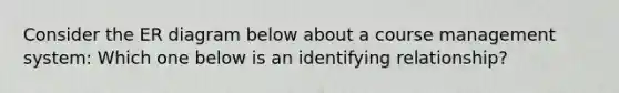 Consider the ER diagram below about a course management system: Which one below is an identifying relationship?