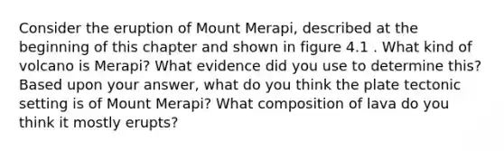 Consider the eruption of Mount Merapi, described at the beginning of this chapter and shown in figure 4.1 . What kind of volcano is Merapi? What evidence did you use to determine this? Based upon your answer, what do you think the plate tectonic setting is of Mount Merapi? What composition of lava do you think it mostly erupts?