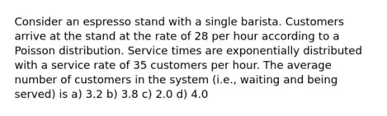 Consider an espresso stand with a single barista. Customers arrive at the stand at the rate of 28 per hour according to a Poisson distribution. Service times are exponentially distributed with a service rate of 35 customers per hour. The average number of customers in the system (i.e., waiting and being served) is a) 3.2 b) 3.8 c) 2.0 d) 4.0