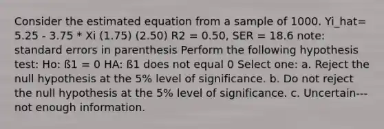 Consider the estimated equation from a sample of 1000. Yi_hat= 5.25 - 3.75 * Xi (1.75) (2.50) R2 = 0.50, SER = 18.6 note: standard errors in parenthesis Perform the following hypothesis test: Ho: ß1 = 0 HA: ß1 does not equal 0 Select one: a. Reject the null hypothesis at the 5% level of significance. b. Do not reject the null hypothesis at the 5% level of significance. c. Uncertain---not enough information.