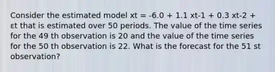 Consider the estimated model xt = -6.0 + 1.1 xt-1 + 0.3 xt-2 + εt that is estimated over 50 periods. The value of the time series for the 49 th observation is 20 and the value of the time series for the 50 th observation is 22. What is the forecast for the 51 st observation?