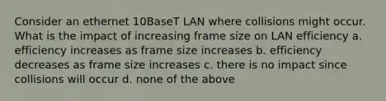 Consider an ethernet 10BaseT LAN where collisions might occur. What is the impact of increasing frame size on LAN efficiency a. efficiency increases as frame size increases b. efficiency decreases as frame size increases c. there is no impact since collisions will occur d. none of the above