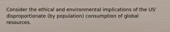 Consider the ethical and environmental implications of the US' disproportionate (by population) consumption of global resources.