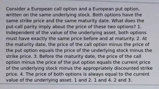 Consider a European call option and a European put option, written on the same underlying stock. Both options have the same strike price and the same maturity date. What does the put-call parity imply about the price of these two options? 1. Independent of the value of the underlying asset, both options must have exactly the same price before and at maturity. 2. At the maturity date, the price of the call option minus the price of the put option equals the price of the underlying stock minus the strike price. 3. Before the maturity date, the price of the call option minus the price of the put option equals the current price of the underlying stock minus the appropriately discounted strike price. 4. The price of both options is always equal to the current value of the underlying asset. 1 and 2. 1 and 4. 2 and 3.