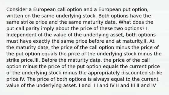 Consider a European call option and a European put option, written on the same underlying stock. Both options have the same strike price and the same maturity date. What does the put-call parity imply about the price of these two options? I. Independent of the value of the underlying asset, both options must have exactly the same price before and at maturity.II. At the maturity date, the price of the call option minus the price of the put option equals the price of the underlying stock minus the strike price.III. Before the maturity date, the price of the call option minus the price of the put option equals the current price of the underlying stock minus the appropriately discounted strike price.IV. The price of both options is always equal to the current value of the underlying asset. I and II I and IV II and III II and IV