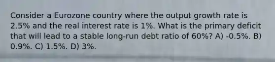 Consider a Eurozone country where the output growth rate is 2.5% and the real interest rate is 1%. What is the primary deficit that will lead to a stable long-run debt ratio of 60%? A) -0.5%. B) 0.9%. C) 1.5%. D) 3%.