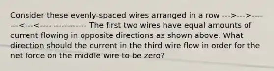 Consider these evenly-spaced wires arranged in a row --->--->---- ---<---<---- ------------ The first two wires have equal amounts of current flowing in opposite directions as shown above. What direction should the current in the third wire flow in order for the net force on the middle wire to be zero?