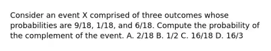 Consider an event X comprised of three outcomes whose probabilities are 9/18​, 1/18​, and 6/18. Compute the probability of the complement of the event. A. 2/18 B. 1/2 C. 16/18 D. 16/3