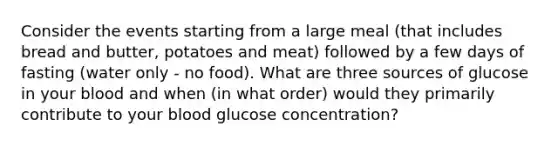 Consider the events starting from a large meal (that includes bread and butter, potatoes and meat) followed by a few days of fasting (water only - no food). What are three sources of glucose in your blood and when (in what order) would they primarily contribute to your blood glucose concentration?