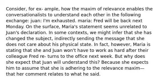 Consider, for ex- ample, how the maxim of relevance enables the conversationalists to understand each other in the following exchange: juan: I'm exhausted. maria: Fred will be back next Monday. On the surface, Maria's statement seems unrelated to Juan's declaration. In some contexts, we might infer that she has changed the subject, indirectly sending the message that she does not care about his physical state. In fact, however, Maria is stating that she and Juan won't have to work as hard after their colleague Fred re- turns to the office next week. But why does she expect that Juan will understand this? Because she expects him to assume that she is adhering to the relevance maxim—that her comment relates to what he said.