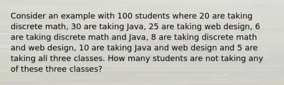 Consider an example with 100 students where 20 are taking discrete math, 30 are taking Java, 25 are taking web design, 6 are taking discrete math and Java, 8 are taking discrete math and web design, 10 are taking Java and web design and 5 are taking all three classes. How many students are not taking any of these three classes?