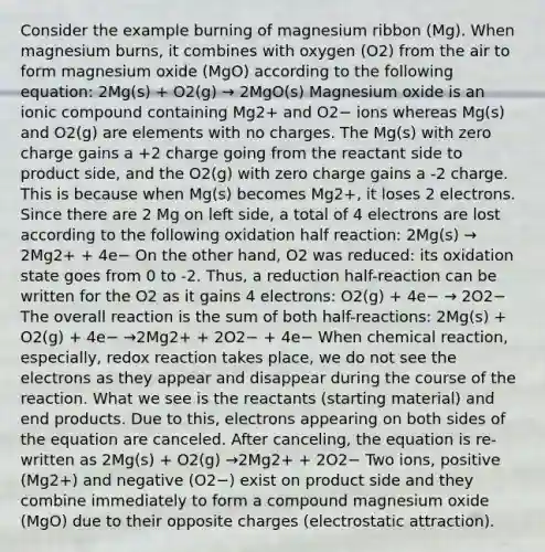 Consider the example burning of magnesium ribbon (Mg). When magnesium burns, it combines with oxygen (O2) from the air to form magnesium oxide (MgO) according to the following equation: 2Mg(s) + O2(g) → 2MgO(s) Magnesium oxide is an ionic compound containing Mg2+ and O2− ions whereas Mg(s) and O2(g) are elements with no charges. The Mg(s) with zero charge gains a +2 charge going from the reactant side to product side, and the O2(g) with zero charge gains a -2 charge. This is because when Mg(s) becomes Mg2+, it loses 2 electrons. Since there are 2 Mg on left side, a total of 4 electrons are lost according to the following oxidation half reaction: 2Mg(s) → 2Mg2+ + 4e− On the other hand, O2 was reduced: its oxidation state goes from 0 to -2. Thus, a reduction half-reaction can be written for the O2 as it gains 4 electrons: O2(g) + 4e− → 2O2− The overall reaction is the sum of both half-reactions: 2Mg(s) + O2(g) + 4e− →2Mg2+ + 2O2− + 4e− When chemical reaction, especially, redox reaction takes place, we do not see the electrons as they appear and disappear during the course of the reaction. What we see is the reactants (starting material) and end products. Due to this, electrons appearing on both sides of the equation are canceled. After canceling, the equation is re-written as 2Mg(s) + O2(g) →2Mg2+ + 2O2− Two ions, positive (Mg2+) and negative (O2−) exist on product side and they combine immediately to form a compound magnesium oxide (MgO) due to their opposite charges (electrostatic attraction).