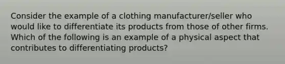 Consider the example of a clothing manufacturer/seller who would like to differentiate its products from those of other firms. Which of the following is an example of a physical aspect that contributes to differentiating products?