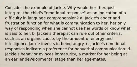 Consider the example of Jackie. Why would her therapist interpret the child's "emotional response" as an indication of a difficulty in language comprehension? a. Jackie's anger and frustration function for what is communication to her, her only way of responding when she cannot use her words or know what is said to her. b. Jackie's therapist can rule out other criteria, such as an organic cause, by the amount of energy and intelligence Jackie invests in being angry. c. Jackie's emotional responses indicate a preference for nonverbal communication. d. Jackie's behavior evinces immaturity, a marker for her being at an earlier developmental stage than her age-mates.