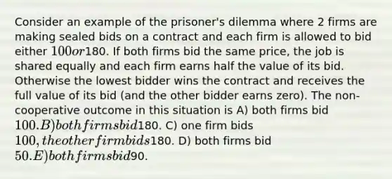 Consider an example of the prisoner's dilemma where 2 firms are making sealed bids on a contract and each firm is allowed to bid either 100 or180. If both firms bid the same price, the job is shared equally and each firm earns half the value of its bid. Otherwise the lowest bidder wins the contract and receives the full value of its bid (and the other bidder earns zero). The non-cooperative outcome in this situation is A) both firms bid 100. B) both firms bid180. C) one firm bids 100, the other firm bids180. D) both firms bid 50. E) both firms bid90.