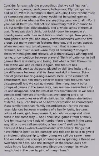 Consider for example the proceedings that we call "games". I mean board-games, card-games, ball-games, Olympic games, and so on. What is common to them all?—Don't say: "There must be something common, or they would not be called 'games' "—but look and see whether there is anything common to all.—For if you look at them you will not see something that is common to all, but similarities, relationships, and a whole series of them at that. To repeat: don't think, but look!—Look for example at board-games, with their multifarious relationships. Now pass to card-games; here you find many correspondences with the first group, but many common features drop out, and others appear. When we pass next to ballgames, much that is common is retained, but much is lost.—Are they all 'amusing'? Compare chess with noughts and crosses. Or is there always winning and losing, or competition between players? Think of patience. In ball games there is winning and losing; but when a child throws his ball at the wall and catches it again, this feature has disappeared. Look at the parts played by skill and luck; and at the difference between skill in chess and skill in tennis. Think now of games like ring-a-ring-a-roses; here is the element of amusement, but how many other characteristic features have disappeared! And we can go through the many, many other groups of games in the same way; can see how similarities crop up and disappear. And the result of this examination is: we see a complicated network of similarities overlapping and criss-crossing: sometimes overall similarities, sometimes similarities of detail. 67.§ I can think of no better expression to characterize these similarities than "family resemblances"; for the various resemblances between members of a family: build, features, colour of eyes, gait, temperament, etc. etc. overlap and criss-cross in the same way.— And I shall say: 'games' form a family. And for instance the kinds of number form a family in the same way. Why do we call something a "number"? Well, perhaps because it has a—direct—relationship with several things that have hitherto been called number; and this can be said to give it an indirect relationship to other things we call the same name. And we extend our concept of number as in spinning a thread we twist fibre on fibre. And the strength of the thread does not reside in the fact that some one fibre runs through its whole length, but in the overlapping of many fibres."(