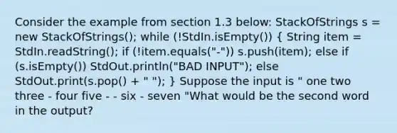 Consider the example from section 1.3 below: StackOfStrings s = new StackOfStrings(); while (!StdIn.isEmpty()) ( String item = StdIn.readString(); if (!item.equals("-")) s.push(item); else if (s.isEmpty()) StdOut.println("BAD INPUT"); else StdOut.print(s.pop() + " "); ) Suppose the input is " one two three - four five - - six - seven "What would be the second word in the output?