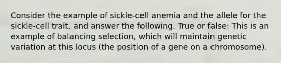 Consider the example of sickle-cell anemia and the allele for the sickle-cell trait, and answer the following. True or false: This is an example of balancing selection, which will maintain genetic variation at this locus (the position of a gene on a chromosome).