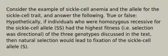 Consider the example of sickle-cell anemia and the allele for the sickle-cell trait, and answer the following. True or false: Hypothetically, if individuals who were homozygous recessive for the sickle-cell allele (SS) had the highest fitness (i.e. selection was directional) of the three genotypes discussed in the text, then natural selection would lead to fixation of the sickle-cell allele (S).