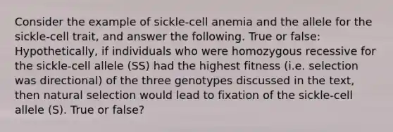 Consider the example of sickle-cell anemia and the allele for the sickle-cell trait, and answer the following. True or false: Hypothetically, if individuals who were homozygous recessive for the sickle-cell allele (SS) had the highest fitness (i.e. selection was directional) of the three genotypes discussed in the text, then natural selection would lead to fixation of the sickle-cell allele (S). True or false?